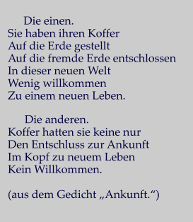 Die einen. Sie haben ihren Koffer Auf die Erde gestellt Auf die fremde Erde entschlossen In dieser neuen Welt Wenig willkommen Zu einem neuen Leben.        Die anderen. Koffer hatten sie keine nur Den Entschluss zur Ankunft Im Kopf zu neuem Leben Kein Willkommen.  (aus dem Gedicht „Ankunft.“)