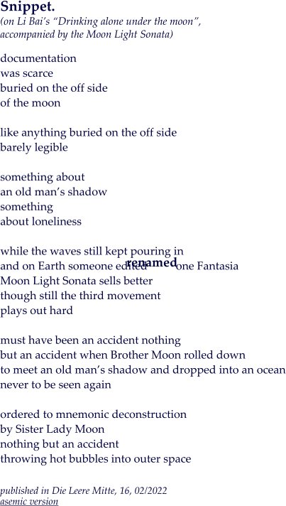 Snippet.(on Li Bai’s “Drinking alone under the moon”, accompanied by the Moon Light Sonata)  documentation was scarce buried on the off side of the moon  like anything buried on the off side barely legible  something about  an old man’s shadow something about loneliness  while the waves still kept pouring in and on Earth someone edited          one Fantasia Moon Light Sonata sells better though still the third movement plays out hard  must have been an accident nothing but an accident when Brother Moon rolled down to meet an old man’s shadow and dropped into an ocean never to be seen again  ordered to mnemonic deconstruction by Sister Lady Moon nothing but an accident throwing hot bubbles into outer space  published in Die Leere Mitte, 16, 02/2022asemic version renamed