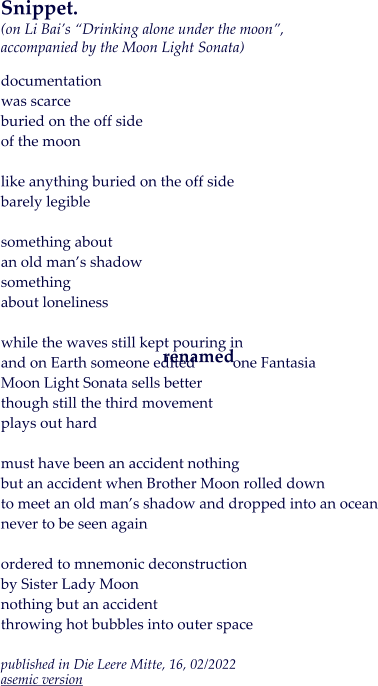 Snippet.(on Li Bai’s “Drinking alone under the moon”, accompanied by the Moon Light Sonata)  documentation was scarce buried on the off side of the moon  like anything buried on the off side barely legible  something about  an old man’s shadow something about loneliness  while the waves still kept pouring in and on Earth someone edited          one Fantasia Moon Light Sonata sells better though still the third movement plays out hard  must have been an accident nothing but an accident when Brother Moon rolled down to meet an old man’s shadow and dropped into an ocean never to be seen again  ordered to mnemonic deconstruction by Sister Lady Moon nothing but an accident throwing hot bubbles into outer space  published in Die Leere Mitte, 16, 02/2022asemic version  renamed