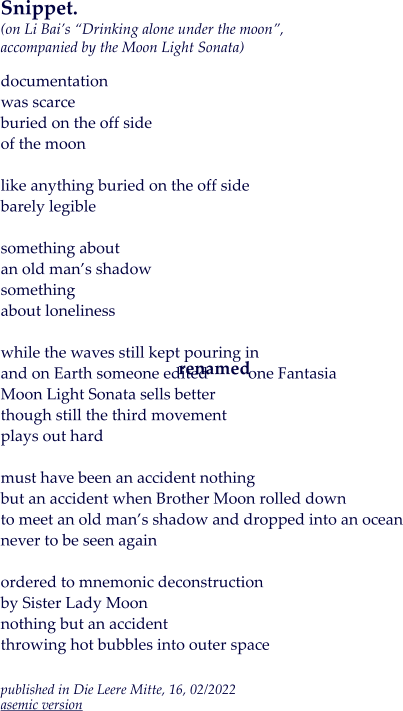 Snippet.(on Li Bai’s “Drinking alone under the moon”, accompanied by the Moon Light Sonata)  documentation was scarce buried on the off side of the moon  like anything buried on the off side barely legible  something about  an old man’s shadow something about loneliness  while the waves still kept pouring in and on Earth someone edited          one Fantasia Moon Light Sonata sells better though still the third movement plays out hard  must have been an accident nothing but an accident when Brother Moon rolled down to meet an old man’s shadow and dropped into an ocean never to be seen again  ordered to mnemonic deconstruction by Sister Lady Moon nothing but an accident throwing hot bubbles into outer space  published in Die Leere Mitte, 16, 02/2022asemic version renamed