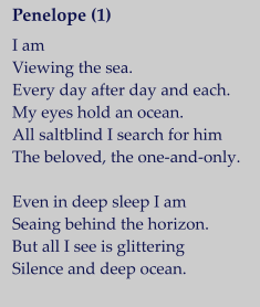 Penelope (1)   I am Viewing the sea. Every day after day and each. My eyes hold an ocean. All saltblind I search for him The beloved, the one-and-only.  Even in deep sleep I am Seaing behind the horizon. But all I see is glittering Silence and deep ocean.