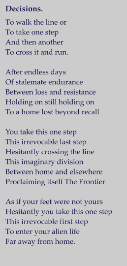 Decisions.   To walk the line or  To take one step And then another  To cross it and run.  After endless days Of stalemate endurance Between loss and resistance Holding on still holding on To a home lost beyond recall  You take this one step This irrevocable last step Hesitantly crossing the line This imaginary division Between home and elsewhere Proclaiming itself The Frontier  As if your feet were not yours Hesitantly you take this one step This irrevocable first step To enter your alien life Far away from home.