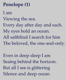 Penelope (1)   I am Viewing the sea. Every day after day and each. My eyes hold an ocean. All saltblind I search for him The beloved, the one-and-only.  Even in deep sleep I am Seaing behind the horizon. But all I see is glittering Silence and deep ocean.