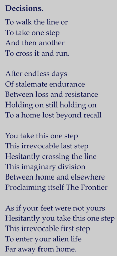 Decisions.   To walk the line or  To take one step And then another  To cross it and run.  After endless days Of stalemate endurance Between loss and resistance Holding on still holding on To a home lost beyond recall  You take this one step This irrevocable last step Hesitantly crossing the line This imaginary division Between home and elsewhere Proclaiming itself The Frontier  As if your feet were not yours Hesitantly you take this one step This irrevocable first step To enter your alien life Far away from home.