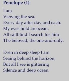 Penelope (1)   I am Viewing the sea. Every day after day and each. My eyes hold an ocean. All saltblind I search for him The beloved, the one-and-only.  Even in deep sleep I am Seaing behind the horizon. But all I see is glittering Silence and deep ocean.