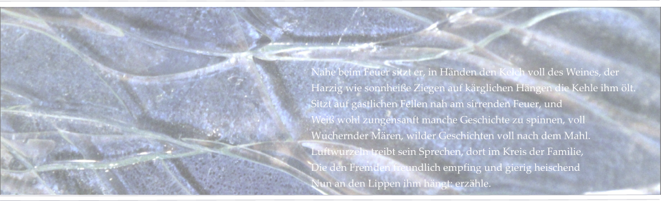 Nahe beim Feuer sitzt er, in Händen den Kelch voll des Weines, der Harzig wie sonnheiße Ziegen auf kärglichen Hängen die Kehle ihm ölt. Sitzt auf gastlichen Fellen nah am sirrenden Feuer, und Weiß wohl zungensanft manche Geschichte zu spinnen, voll Wuchernder Mären, wilder Geschichten voll nach dem Mahl. Luftwurzeln treibt sein Sprechen, dort im Kreis der Familie, Die den Fremden freundlich empfing und gierig heischend Nun an den Lippen ihm hängt: erzähle.