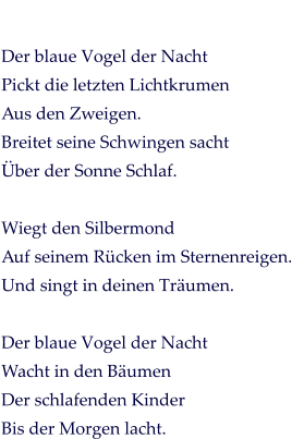 Der blaue Vogel der Nacht Pickt die letzten Lichtkrumen Aus den Zweigen. Breitet seine Schwingen sacht Über der Sonne Schlaf.  Wiegt den Silbermond Auf seinem Rücken im Sternenreigen. Und singt in deinen Träumen.  Der blaue Vogel der Nacht Wacht in den Bäumen Der schlafenden Kinder Bis der Morgen lacht.