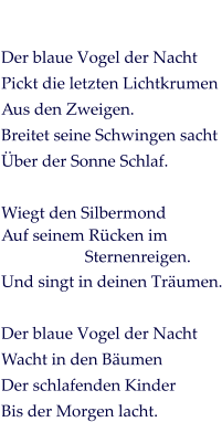 Der blaue Vogel der Nacht Pickt die letzten Lichtkrumen Aus den Zweigen. Breitet seine Schwingen sacht Über der Sonne Schlaf.  Wiegt den Silbermond Auf seinem Rücken im  Sternenreigen. Und singt in deinen Träumen.  Der blaue Vogel der Nacht Wacht in den Bäumen Der schlafenden Kinder Bis der Morgen lacht.