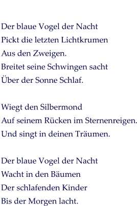 Der blaue Vogel der Nacht Pickt die letzten Lichtkrumen Aus den Zweigen. Breitet seine Schwingen sacht Über der Sonne Schlaf.  Wiegt den Silbermond Auf seinem Rücken im Sternenreigen. Und singt in deinen Träumen.  Der blaue Vogel der Nacht Wacht in den Bäumen Der schlafenden Kinder Bis der Morgen lacht.